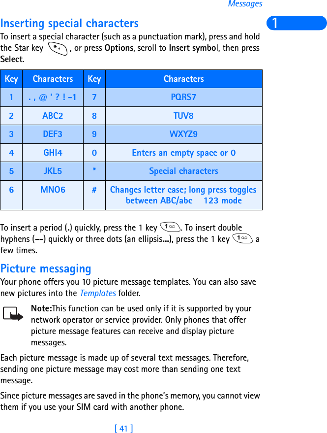 [ 41 ]Messages1Inserting special charactersTo insert a special character (such as a punctuation mark), press and hold the Star key  , or press Options, scroll to Insert symbol, then press Select.   To insert a period (.) quickly, press the 1 key  . To insert double hyphens (--) quickly or three dots (an ellipsis...), press the 1 key   a few times.Picture messagingYour phone offers you 10 picture message templates. You can also save new pictures into the Templates folder. Note:This function can be used only if it is supported by your network operator or service provider. Only phones that offer picture message features can receive and display picture messages.Each picture message is made up of several text messages. Therefore, sending one picture message may cost more than sending one text message.Since picture messages are saved in the phone’s memory, you cannot view them if you use your SIM card with another phone.Key Characters Key Characters1. , @ ’ ? ! -1 7PQRS72ABC2 8TUV83DEF3 9WXYZ94GHI4 0Enters an empty space or 05JKL5 *Special characters 6MNO6 #Changes letter case; long press toggles between ABC/abc   123 mode