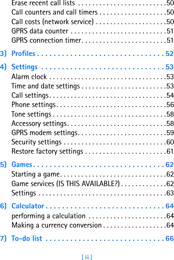 [ iii ]Erase recent call lists  . . . . . . . . . . . . . . . . . . . . . . . . .50Call counters and call timers . . . . . . . . . . . . . . . . . . .50Call costs (network service) . . . . . . . . . . . . . . . . . . . .50GPRS data counter . . . . . . . . . . . . . . . . . . . . . . . . . . .51GPRS connection timer. . . . . . . . . . . . . . . . . . . . . . . .513) Profiles . . . . . . . . . . . . . . . . . . . . . . . . . . . . . . . 524) Settings  . . . . . . . . . . . . . . . . . . . . . . . . . . . . . . 53Alarm clock  . . . . . . . . . . . . . . . . . . . . . . . . . . . . . . . . .53Time and date settings . . . . . . . . . . . . . . . . . . . . . . . .53Call settings . . . . . . . . . . . . . . . . . . . . . . . . . . . . . . . . .54Phone settings . . . . . . . . . . . . . . . . . . . . . . . . . . . . . . .56Tone settings . . . . . . . . . . . . . . . . . . . . . . . . . . . . . . . .58Accessory settings. . . . . . . . . . . . . . . . . . . . . . . . . . . .58GPRS modem settings. . . . . . . . . . . . . . . . . . . . . . . . .59Security settings . . . . . . . . . . . . . . . . . . . . . . . . . . . . .60Restore factory settings . . . . . . . . . . . . . . . . . . . . . . .615) Games . . . . . . . . . . . . . . . . . . . . . . . . . . . . . . . . 62Starting a game. . . . . . . . . . . . . . . . . . . . . . . . . . . . . .62Game services (IS THIS AVAILABLE?) . . . . . . . . . . . . .62Settings  . . . . . . . . . . . . . . . . . . . . . . . . . . . . . . . . . . . .636) Calculator . . . . . . . . . . . . . . . . . . . . . . . . . . . . . 64performing a calculation  . . . . . . . . . . . . . . . . . . . . . .64Making a currency conversion . . . . . . . . . . . . . . . . . .647) To-do list  . . . . . . . . . . . . . . . . . . . . . . . . . . . . . 66