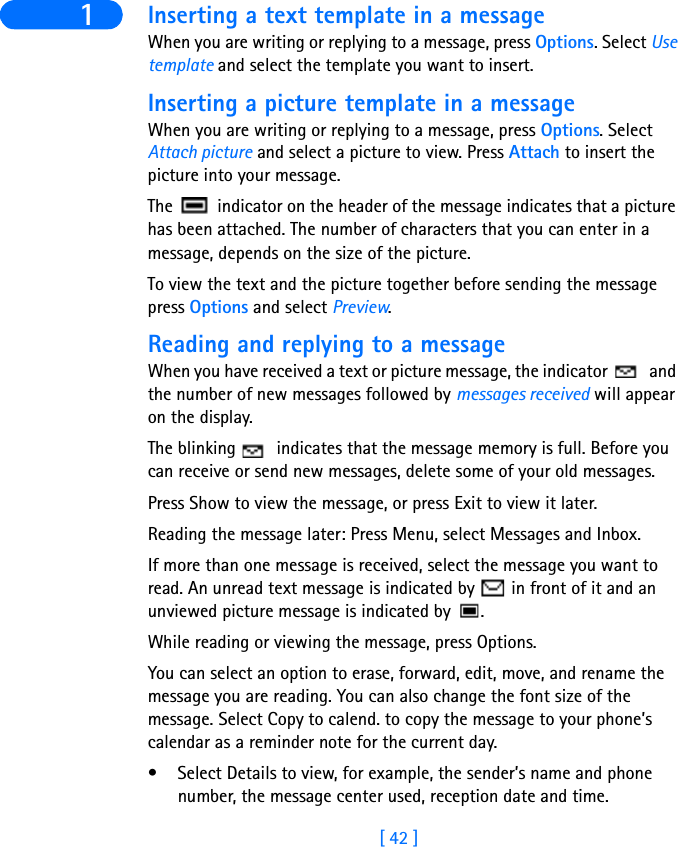 [ 42 ]1 Inserting a text template in a messageWhen you are writing or replying to a message, press Options. Select Use template and select the template you want to insert.Inserting a picture template in a messageWhen you are writing or replying to a message, press Options. Select Attach picture and select a picture to view. Press Attach to insert the picture into your message.The   indicator on the header of the message indicates that a picture has been attached. The number of characters that you can enter in a message, depends on the size of the picture.To view the text and the picture together before sending the message press Options and select Preview.Reading and replying to a messageWhen you have received a text or picture message, the indicator   and the number of new messages followed by messages received will appear on the display.The blinking   indicates that the message memory is full. Before you can receive or send new messages, delete some of your old messages.Press Show to view the message, or press Exit to view it later.Reading the message later: Press Menu, select Messages and Inbox.If more than one message is received, select the message you want to read. An unread text message is indicated by   in front of it and an unviewed picture message is indicated by  .While reading or viewing the message, press Options.You can select an option to erase, forward, edit, move, and rename the message you are reading. You can also change the font size of the message. Select Copy to calend. to copy the message to your phone’s calendar as a reminder note for the current day.• Select Details to view, for example, the sender’s name and phone number, the message center used, reception date and time.