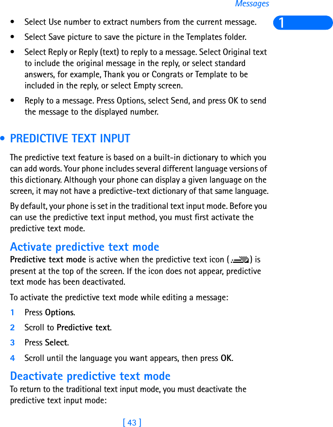 [ 43 ]Messages1• Select Use number to extract numbers from the current message.• Select Save picture to save the picture in the Templates folder.• Select Reply or Reply (text) to reply to a message. Select Original text to include the original message in the reply, or select standard answers, for example, Thank you or Congrats or Template to be included in the reply, or select Empty screen.• Reply to a message. Press Options, select Send, and press OK to send the message to the displayed number. • PREDICTIVE TEXT INPUTThe predictive text feature is based on a built-in dictionary to which you can add words. Your phone includes several different language versions of this dictionary. Although your phone can display a given language on the screen, it may not have a predictive-text dictionary of that same language.By default, your phone is set in the traditional text input mode. Before you can use the predictive text input method, you must first activate the predictive text mode.Activate predictive text modePredictive text mode is active when the predictive text icon ( ) is present at the top of the screen. If the icon does not appear, predictive text mode has been deactivated. To activate the predictive text mode while editing a message:1Press Options. 2Scroll to Predictive text. 3Press Select.4Scroll until the language you want appears, then press OK.Deactivate predictive text modeTo return to the traditional text input mode, you must deactivate the predictive text input mode: