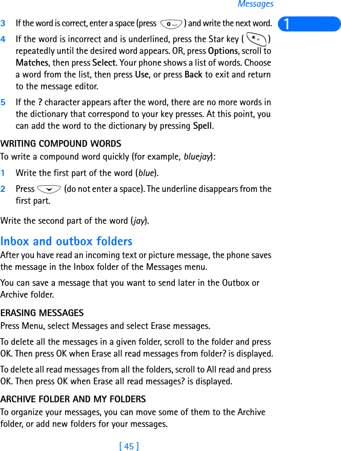 [ 45 ]Messages13If the word is correct, enter a space (press  ) and write the next word. 4If the word is incorrect and is underlined, press the Star key ( ) repeatedly until the desired word appears. OR, press Options, scroll to Matches, then press Select. Your phone shows a list of words. Choose a word from the list, then press Use, or press Back to exit and return to the message editor.5If the ? character appears after the word, there are no more words in the dictionary that correspond to your key presses. At this point, you can add the word to the dictionary by pressing Spell.WRITING COMPOUND WORDSTo write a compound word quickly (for example, bluejay):1Write the first part of the word (blue).2Press   (do not enter a space). The underline disappears from the first part.Write the second part of the word (jay).Inbox and outbox foldersAfter you have read an incoming text or picture message, the phone saves the message in the Inbox folder of the Messages menu.You can save a message that you want to send later in the Outbox or Archive folder.ERASING MESSAGESPress Menu, select Messages and select Erase messages.To delete all the messages in a given folder, scroll to the folder and press OK. Then press OK when Erase all read messages from folder? is displayed.To delete all read messages from all the folders, scroll to All read and press OK. Then press OK when Erase all read messages? is displayed.ARCHIVE FOLDER AND MY FOLDERSTo organize your messages, you can move some of them to the Archive folder, or add new folders for your messages.