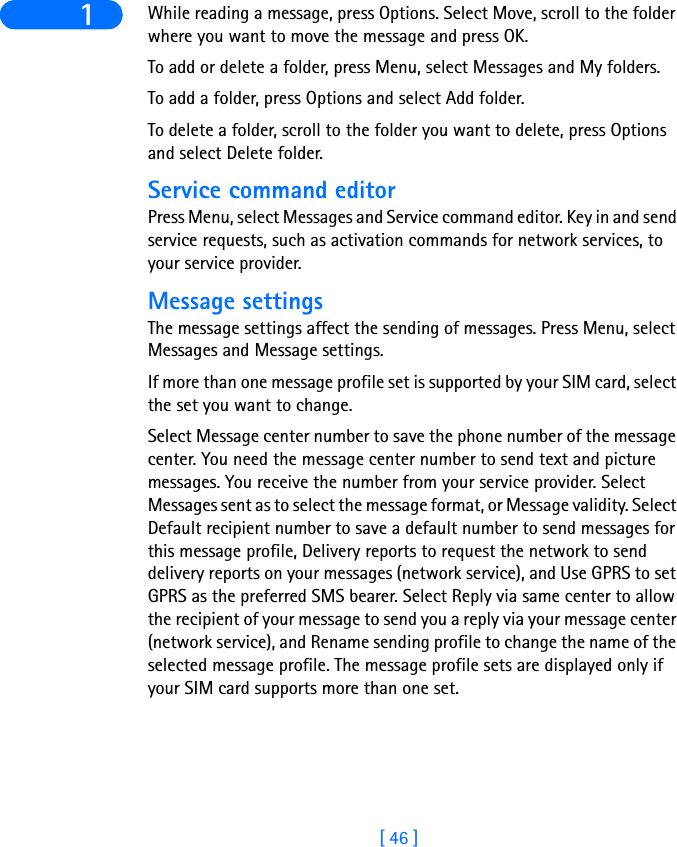 [ 46 ]1 While reading a message, press Options. Select Move, scroll to the folder where you want to move the message and press OK.To add or delete a folder, press Menu, select Messages and My folders.To add a folder, press Options and select Add folder.To delete a folder, scroll to the folder you want to delete, press Options and select Delete folder.Service command editorPress Menu, select Messages and Service command editor. Key in and send service requests, such as activation commands for network services, to your service provider.Message settingsThe message settings affect the sending of messages. Press Menu, select Messages and Message settings.If more than one message profile set is supported by your SIM card, select the set you want to change.Select Message center number to save the phone number of the message center. You need the message center number to send text and picture messages. You receive the number from your service provider. Select Messages sent as to select the message format, or Message validity. Select Default recipient number to save a default number to send messages for this message profile, Delivery reports to request the network to send delivery reports on your messages (network service), and Use GPRS to set GPRS as the preferred SMS bearer. Select Reply via same center to allow the recipient of your message to send you a reply via your message center (network service), and Rename sending profile to change the name of the selected message profile. The message profile sets are displayed only if your SIM card supports more than one set.