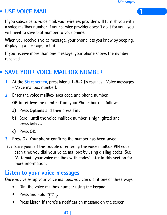 [ 47 ]Messages1 • USE VOICE MAILIf you subscribe to voice mail, your wireless provider will furnish you with a voice mailbox number. If your service provider doesn’t do it for you , you will need to save that number to your phone.When you receive a voice message, your phone lets you know by beeping, displaying a message, or both.If you receive more than one message, your phone shows the number received. • SAVE YOUR VOICE MAILBOX NUMBER1At the Start screen, press Menu 1-8-2 (Messages - Voice messages - Voice mailbox number).2Enter the voice mailbox area code and phone number, OR to retrieve the number from your Phone book as follows:a) Press Options and then press Find.b) Scroll until the voice mailbox number is highlighted and press Select.c) Press OK.3Press Ok. Your phone confirms the number has been saved.Tip: Save yourself the trouble of entering the voice mailbox PIN code each time you dial your voice mailbox by using dialing codes. See “Automate your voice mailbox with codes” later in this section for more information.Listen to your voice messagesOnce you’ve setup your voice mailbox, you can dial it one of three ways.• Dial the voice mailbox number using the keypad• Press and hold  .•Press Listen if there’s a notification message on the screen.