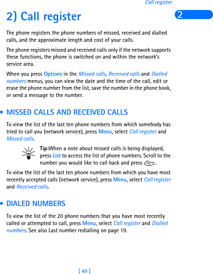 [ 49 ]Call register22) Call registerThe phone registers the phone numbers of missed, received and dialled calls, and the approximate length and cost of your calls.The phone registers missed and received calls only if the network supports these functions, the phone is switched on and within the network’s service area.When you press Options in the Missed calls, Received calls and Dialled numbers menus, you can view the date and the time of the call, edit or erase the phone number from the list, save the number in the phone book, or send a message to the number. • MISSED CALLS AND RECEIVED CALLSTo view the list of the last ten phone numbers from which somebody has tried to call you (network service), press Menu, select Call register and Missed calls.Tip:When a note about missed calls is being displayed, press List to access the list of phone numbers. Scroll to the number you would like to call back and press  .To view the list of the last ten phone numbers from which you have most recently accepted calls (network service), press Menu, select Call register and Received calls. • DIALED NUMBERS To view the list of the 20 phone numbers that you have most recently called or attempted to call, press Menu, select Call register and Dialled numbers. See also Last number redialling on page 19.