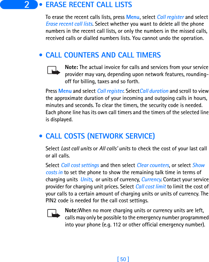 [ 50 ]2  • ERASE RECENT CALL LISTSTo erase the recent calls lists, press Menu, select Call register and select Erase recent call lists. Select whether you want to delete all the phone numbers in the recent call lists, or only the numbers in the missed calls, received calls or dialled numbers lists. You cannot undo the operation. • CALL COUNTERS AND CALL TIMERSNote: The actual invoice for calls and services from your service provider may vary, depending upon network features, rounding-off for billing, taxes and so forth.Press Menu and select Call register. SelectCall duration and scroll to view the approximate duration of your incoming and outgoing calls in hours, minutes and seconds. To clear the timers, the security code is needed.Each phone line has its own call timers and the timers of the selected line is displayed.  • CALL COSTS (NETWORK SERVICE) Select Last call units or All calls&apos; units to check the cost of your last call or all calls.Select Call cost settings and then select Clear counters, or select Show costs in to set the phone to show the remaining talk time in terms of charging units  Units,  or units of currency, Currency. Contact your service provider for charging unit prices. Select Call cost limit to limit the cost of your calls to a certain amount of charging units or units of currency. The PIN2 code is needed for the call cost settings.Note:When no more charging units or currency units are left, calls may only be possible to the emergency number programmed into your phone (e.g. 112 or other official emergency number).