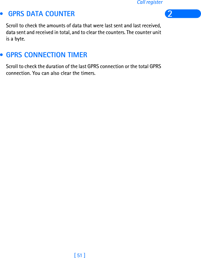 [ 51 ]Call register2 • GPRS DATA COUNTER Scroll to check the amounts of data that were last sent and last received, data sent and received in total, and to clear the counters. The counter unit is a byte. • GPRS CONNECTION TIMER Scroll to check the duration of the last GPRS connection or the total GPRS connection. You can also clear the timers.