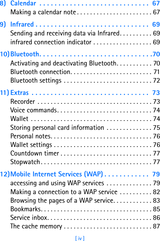 [ iv ]8) Calendar  . . . . . . . . . . . . . . . . . . . . . . . . . . . . .  67Making a calendar note . . . . . . . . . . . . . . . . . . . . . . . 679) Infrared . . . . . . . . . . . . . . . . . . . . . . . . . . . . . .  69Sending and receiving data via Infrared. . . . . . . . . . 69infrared connection indicator . . . . . . . . . . . . . . . . . . 6910)Bluetooth. . . . . . . . . . . . . . . . . . . . . . . . . . . . . .70Activating and deactivating Bluetooth. . . . . . . . . . . 70Bluetooth connection. . . . . . . . . . . . . . . . . . . . . . . . . 71Bluetooth settings . . . . . . . . . . . . . . . . . . . . . . . . . . . 7211) Extras  . . . . . . . . . . . . . . . . . . . . . . . . . . . . . . .  73Recorder  . . . . . . . . . . . . . . . . . . . . . . . . . . . . . . . . . . . 73Voice commands. . . . . . . . . . . . . . . . . . . . . . . . . . . . . 74Wallet . . . . . . . . . . . . . . . . . . . . . . . . . . . . . . . . . . . . . 74Storing personal card information . . . . . . . . . . . . . . 75Personal notes. . . . . . . . . . . . . . . . . . . . . . . . . . . . . . . 76Wallet settings . . . . . . . . . . . . . . . . . . . . . . . . . . . . . . 76Countdown timer . . . . . . . . . . . . . . . . . . . . . . . . . . . . 77Stopwatch . . . . . . . . . . . . . . . . . . . . . . . . . . . . . . . . . . 7712)Mobile Internet Services (WAP) . . . . . . . . . . . .  79accessing and using WAP services  . . . . . . . . . . . . . . 79Making a connection to a WAP service . . . . . . . . . . 82Browsing the pages of a WAP service. . . . . . . . . . . . 83Bookmarks. . . . . . . . . . . . . . . . . . . . . . . . . . . . . . . . . . 85Service inbox. . . . . . . . . . . . . . . . . . . . . . . . . . . . . . . . 86The cache memory . . . . . . . . . . . . . . . . . . . . . . . . . . . 87