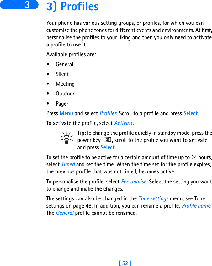 [ 52 ]3 3) ProfilesYour phone has various setting groups, or profiles, for which you can customise the phone tones for different events and environments. At first, personalise the profiles to your liking and then you only need to activate a profile to use it.Available profiles are:• General• Silent•Meeting• Outdoor•PagerPress Menu and select Profiles. Scroll to a profile and press Select.To activate the profile, select Activate.Tip:To change the profile quickly in standby mode, press the power key  , scroll to the profile you want to activate and press Select.To set the profile to be active for a certain amount of time up to 24 hours, select Timed and set the time. When the time set for the profile expires, the previous profile that was not timed, becomes active.To personalise the profile, select Personalise. Select the setting you want to change and make the changes.The settings can also be changed in the Tone settings menu, see Tone settings on page 48. In addition, you can rename a profile, Profile name. The General profile cannot be renamed.