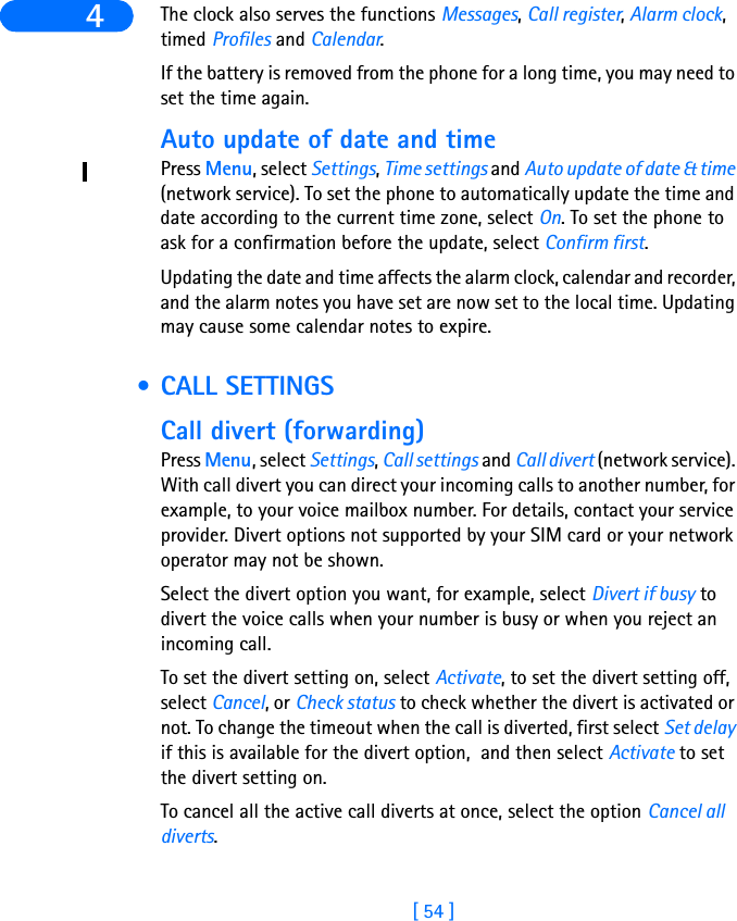 [ 54 ]4 The clock also serves the functions Messages, Call register, Alarm clock, timed Profiles and Calendar.If the battery is removed from the phone for a long time, you may need to set the time again.Auto update of date and timePress Menu, select Settings, Time settings and Auto update of date &amp; time (network service). To set the phone to automatically update the time and date according to the current time zone, select On. To set the phone to ask for a confirmation before the update, select Confirm first.Updating the date and time affects the alarm clock, calendar and recorder, and the alarm notes you have set are now set to the local time. Updating may cause some calendar notes to expire. • CALL SETTINGSCall divert (forwarding)Press Menu, select Settings, Call settings and Call divert (network service). With call divert you can direct your incoming calls to another number, for example, to your voice mailbox number. For details, contact your service provider. Divert options not supported by your SIM card or your network operator may not be shown.Select the divert option you want, for example, select Divert if busy to divert the voice calls when your number is busy or when you reject an incoming call.To set the divert setting on, select Activate, to set the divert setting off, select Cancel, or Check status to check whether the divert is activated or not. To change the timeout when the call is diverted, first select Set delay if this is available for the divert option,  and then select Activate to set the divert setting on. To cancel all the active call diverts at once, select the option Cancel all diverts.