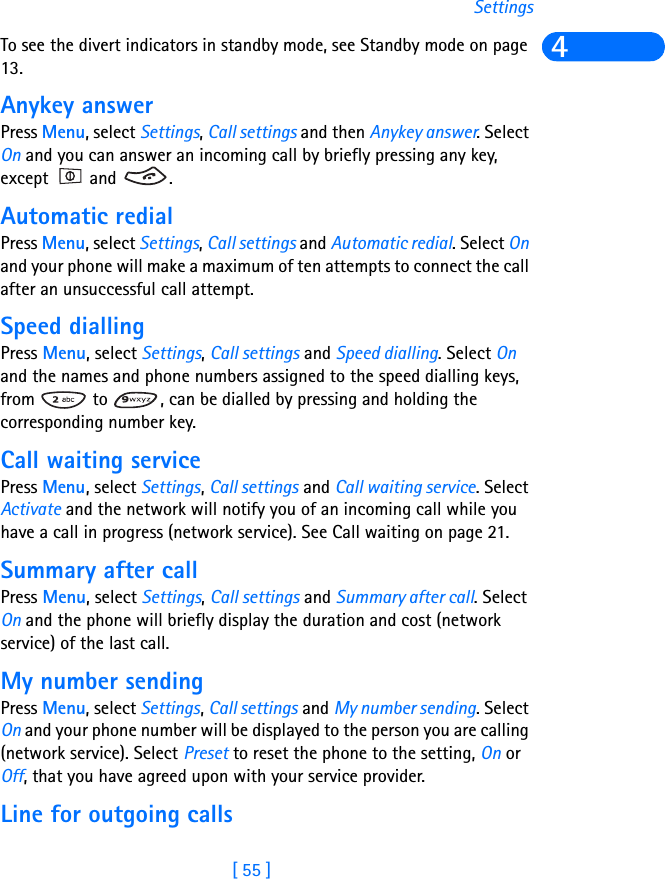 [ 55 ]Settings4To see the divert indicators in standby mode, see Standby mode on page 13.Anykey answerPress Menu, select Settings, Call settings and then Anykey answer. Select On and you can answer an incoming call by briefly pressing any key, except  and  .Automatic redialPress Menu, select Settings, Call settings and Automatic redial. Select On and your phone will make a maximum of ten attempts to connect the call after an unsuccessful call attempt.Speed diallingPress Menu, select Settings, Call settings and Speed dialling. Select On and the names and phone numbers assigned to the speed dialling keys, from   to  , can be dialled by pressing and holding the corresponding number key.Call waiting servicePress Menu, select Settings, Call settings and Call waiting service. Select Activate and the network will notify you of an incoming call while you have a call in progress (network service). See Call waiting on page 21.Summary after callPress Menu, select Settings, Call settings and Summary after call. Select On and the phone will briefly display the duration and cost (network service) of the last call.My number sendingPress Menu, select Settings, Call settings and My number sending. Select On and your phone number will be displayed to the person you are calling (network service). Select Preset to reset the phone to the setting, On or Off, that you have agreed upon with your service provider.Line for outgoing calls