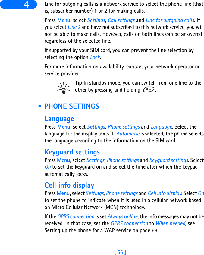 [ 56 ]4 Line for outgoing calls is a network service to select the phone line (that is, subscriber number) 1 or 2 for making calls.Press Menu, select Settings, Call settings and Line for outgoing calls. If you select Line 2 and have not subscribed to this network service, you will not be able to make calls. However, calls on both lines can be answered regardless of the selected line.If supported by your SIM card, you can prevent the line selection by selecting the option Lock.For more information on availability, contact your network operator or service provider.Tip:In standby mode, you can switch from one line to the other by pressing and holding  . • PHONE SETTINGSLanguagePress Menu, select Settings, Phone settings and Language. Select the language for the display texts. If Automatic is selected, the phone selects the language according to the information on the SIM card.Keyguard settingsPress Menu, select Settings, Phone settings and Keyguard settings. Select On to set the keyguard on and select the time after which the keypad automatically locks.Cell info displayPress Menu, select Settings, Phone settings and Cell info display. Select On to set the phone to indicate when it is used in a cellular network based on Micro Cellular Network (MCN) technology.If the GPRS connection is set Always online, the info messages may not be received. In that case, set the GPRS connection to When needed, see Setting up the phone for a WAP service on page 68.