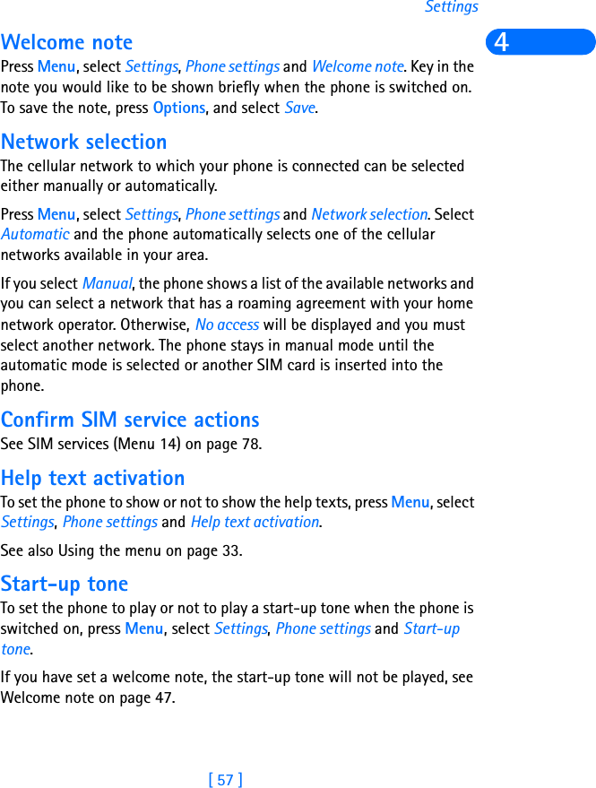 [ 57 ]Settings4Welcome notePress Menu, select Settings, Phone settings and Welcome note. Key in the note you would like to be shown briefly when the phone is switched on. To save the note, press Options, and select Save.Network selectionThe cellular network to which your phone is connected can be selected either manually or automatically.Press Menu, select Settings, Phone settings and Network selection. Select Automatic and the phone automatically selects one of the cellular networks available in your area.If you select Manual, the phone shows a list of the available networks and you can select a network that has a roaming agreement with your home network operator. Otherwise, No access will be displayed and you must select another network. The phone stays in manual mode until the automatic mode is selected or another SIM card is inserted into the phone.Confirm SIM service actionsSee SIM services (Menu 14) on page 78.Help text activationTo set the phone to show or not to show the help texts, press Menu, select Settings, Phone settings and Help text activation.See also Using the menu on page 33.Start-up toneTo set the phone to play or not to play a start-up tone when the phone is switched on, press Menu, select Settings, Phone settings and Start-up tone. If you have set a welcome note, the start-up tone will not be played, see Welcome note on page 47.