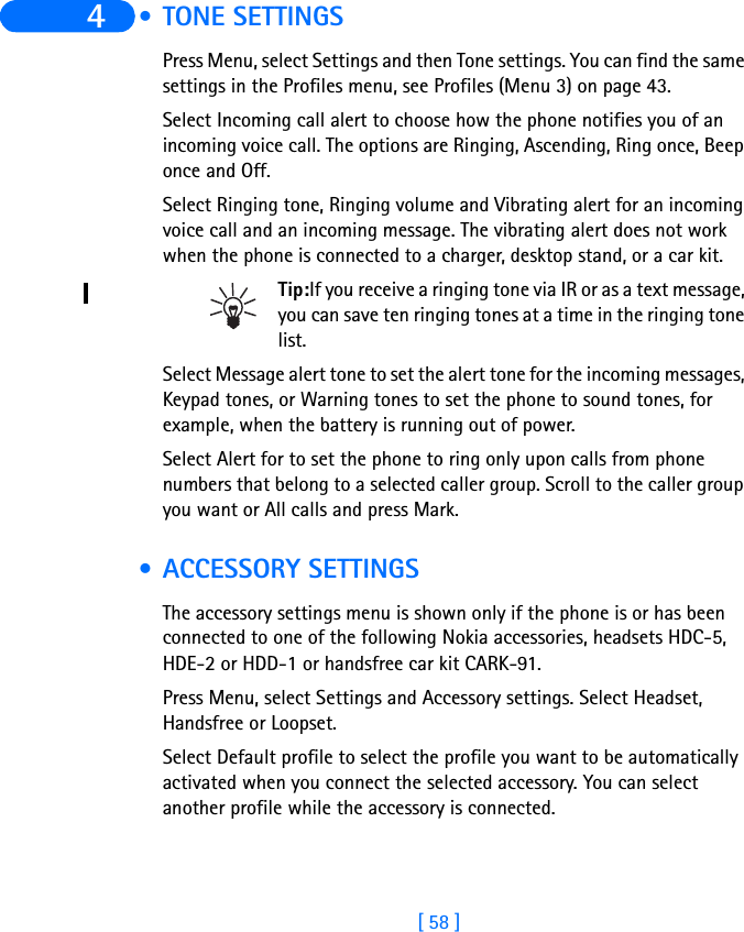 [ 58 ]4  • TONE SETTINGSPress Menu, select Settings and then Tone settings. You can find the same settings in the Profiles menu, see Profiles (Menu 3) on page 43.Select Incoming call alert to choose how the phone notifies you of an incoming voice call. The options are Ringing, Ascending, Ring once, Beep once and Off.Select Ringing tone, Ringing volume and Vibrating alert for an incoming voice call and an incoming message. The vibrating alert does not work when the phone is connected to a charger, desktop stand, or a car kit.Tip:If you receive a ringing tone via IR or as a text message, you can save ten ringing tones at a time in the ringing tone list.Select Message alert tone to set the alert tone for the incoming messages, Keypad tones, or Warning tones to set the phone to sound tones, for example, when the battery is running out of power.Select Alert for to set the phone to ring only upon calls from phone numbers that belong to a selected caller group. Scroll to the caller group you want or All calls and press Mark. • ACCESSORY SETTINGSThe accessory settings menu is shown only if the phone is or has been connected to one of the following Nokia accessories, headsets HDC-5, HDE-2 or HDD-1 or handsfree car kit CARK-91.Press Menu, select Settings and Accessory settings. Select Headset, Handsfree or Loopset.Select Default profile to select the profile you want to be automatically activated when you connect the selected accessory. You can select another profile while the accessory is connected.