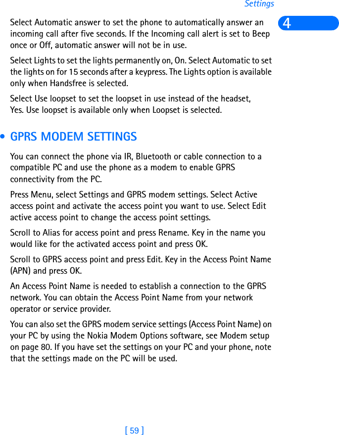 [ 59 ]Settings4Select Automatic answer to set the phone to automatically answer an incoming call after five seconds. If the Incoming call alert is set to Beep once or Off, automatic answer will not be in use.Select Lights to set the lights permanently on, On. Select Automatic to set the lights on for 15 seconds after a keypress. The Lights option is available only when Handsfree is selected.Select Use loopset to set the loopset in use instead of the headset, Yes. Use loopset is available only when Loopset is selected. • GPRS MODEM SETTINGSYou can connect the phone via IR, Bluetooth or cable connection to a compatible PC and use the phone as a modem to enable GPRS connectivity from the PC.Press Menu, select Settings and GPRS modem settings. Select Active access point and activate the access point you want to use. Select Edit active access point to change the access point settings.Scroll to Alias for access point and press Rename. Key in the name you would like for the activated access point and press OK.Scroll to GPRS access point and press Edit. Key in the Access Point Name (APN) and press OK.An Access Point Name is needed to establish a connection to the GPRS network. You can obtain the Access Point Name from your network operator or service provider.You can also set the GPRS modem service settings (Access Point Name) on your PC by using the Nokia Modem Options software, see Modem setup on page 80. If you have set the settings on your PC and your phone, note that the settings made on the PC will be used. 