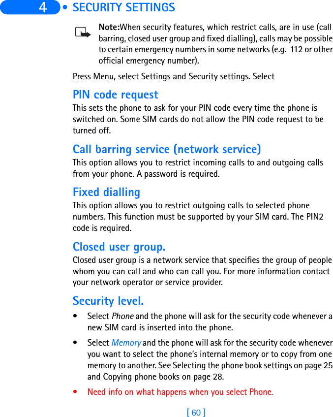 [ 60 ]4  • SECURITY SETTINGSNote:When security features, which restrict calls, are in use (call barring, closed user group and fixed dialling), calls may be possible to certain emergency numbers in some networks (e.g.  112 or other official emergency number).Press Menu, select Settings and Security settings. SelectPIN code request This sets the phone to ask for your PIN code every time the phone is switched on. Some SIM cards do not allow the PIN code request to be turned off.Call barring service (network service)This option allows you to restrict incoming calls to and outgoing calls from your phone. A password is required.Fixed dialling This option allows you to restrict outgoing calls to selected phone numbers. This function must be supported by your SIM card. The PIN2 code is required.Closed user group. Closed user group is a network service that specifies the group of people whom you can call and who can call you. For more information contact your network operator or service provider.Security level. • Select Phone and the phone will ask for the security code whenever a new SIM card is inserted into the phone.• Select Memory and the phone will ask for the security code whenever you want to select the phone’s internal memory or to copy from one memory to another. See Selecting the phone book settings on page 25 and Copying phone books on page 28. • Need info on what happens when you select Phone.