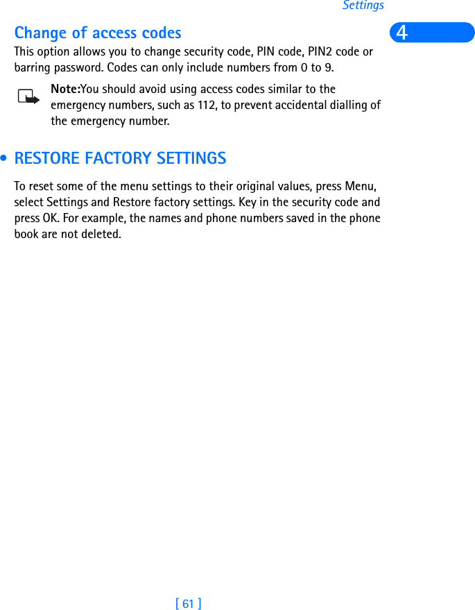 [ 61 ]Settings4Change of access codes This option allows you to change security code, PIN code, PIN2 code or barring password. Codes can only include numbers from 0 to 9.Note:You should avoid using access codes similar to the emergency numbers, such as 112, to prevent accidental dialling of the emergency number. • RESTORE FACTORY SETTINGSTo reset some of the menu settings to their original values, press Menu, select Settings and Restore factory settings. Key in the security code and press OK. For example, the names and phone numbers saved in the phone book are not deleted. 