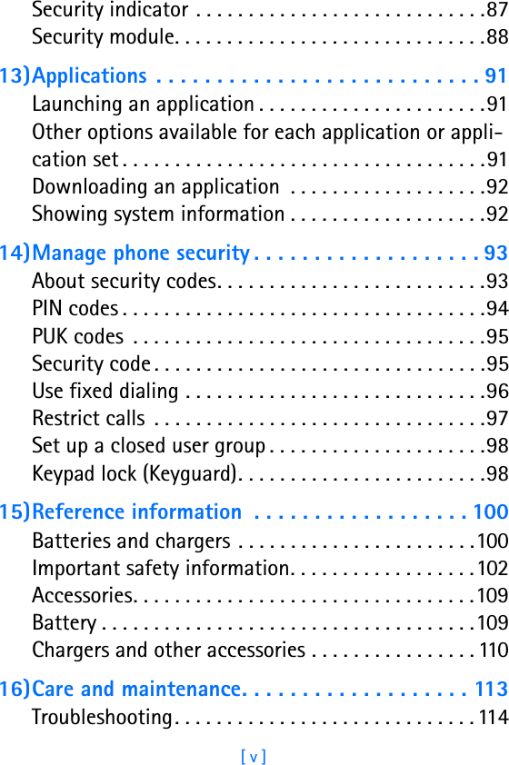 [ v ]Security indicator . . . . . . . . . . . . . . . . . . . . . . . . . . . .87Security module. . . . . . . . . . . . . . . . . . . . . . . . . . . . . .8813)Applications . . . . . . . . . . . . . . . . . . . . . . . . . . . 91Launching an application . . . . . . . . . . . . . . . . . . . . . .91Other options available for each application or appli-cation set . . . . . . . . . . . . . . . . . . . . . . . . . . . . . . . . . . .91Downloading an application  . . . . . . . . . . . . . . . . . . .92Showing system information . . . . . . . . . . . . . . . . . . .9214)Manage phone security . . . . . . . . . . . . . . . . . . . 93About security codes. . . . . . . . . . . . . . . . . . . . . . . . . .93PIN codes . . . . . . . . . . . . . . . . . . . . . . . . . . . . . . . . . . .94PUK codes  . . . . . . . . . . . . . . . . . . . . . . . . . . . . . . . . . .95Security code . . . . . . . . . . . . . . . . . . . . . . . . . . . . . . . .95Use fixed dialing . . . . . . . . . . . . . . . . . . . . . . . . . . . . .96Restrict calls  . . . . . . . . . . . . . . . . . . . . . . . . . . . . . . . .97Set up a closed user group . . . . . . . . . . . . . . . . . . . . .98Keypad lock (Keyguard). . . . . . . . . . . . . . . . . . . . . . . .9815)Reference information  . . . . . . . . . . . . . . . . . . 100Batteries and chargers . . . . . . . . . . . . . . . . . . . . . . .100Important safety information. . . . . . . . . . . . . . . . . .102Accessories. . . . . . . . . . . . . . . . . . . . . . . . . . . . . . . . .109Battery . . . . . . . . . . . . . . . . . . . . . . . . . . . . . . . . . . . .109Chargers and other accessories . . . . . . . . . . . . . . . . 11016)Care and maintenance. . . . . . . . . . . . . . . . . . . 113Troubleshooting. . . . . . . . . . . . . . . . . . . . . . . . . . . . . 114