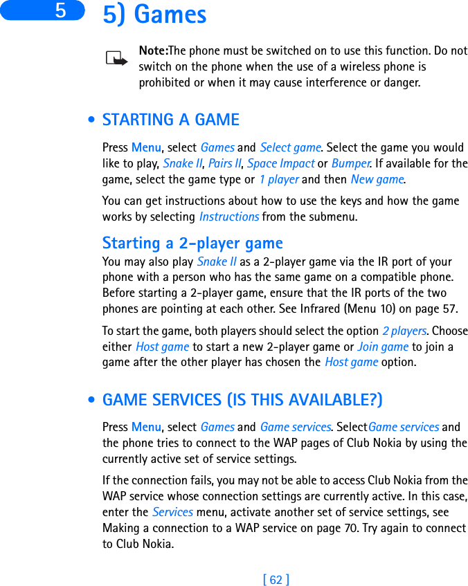 [ 62 ]5 5) GamesNote:The phone must be switched on to use this function. Do not switch on the phone when the use of a wireless phone is prohibited or when it may cause interference or danger. • STARTING A GAME Press Menu, select Games and Select game. Select the game you would like to play, Snake II, Pairs II, Space Impact or Bumper. If available for the game, select the game type or 1 player and then New game.You can get instructions about how to use the keys and how the game works by selecting Instructions from the submenu.Starting a 2-player gameYou may also play Snake II as a 2-player game via the IR port of your phone with a person who has the same game on a compatible phone. Before starting a 2-player game, ensure that the IR ports of the two phones are pointing at each other. See Infrared (Menu 10) on page 57.To start the game, both players should select the option 2 players. Choose either Host game to start a new 2-player game or Join game to join a game after the other player has chosen the Host game option. • GAME SERVICES (IS THIS AVAILABLE?)Press Menu, select Games and Game services. SelectGame services and the phone tries to connect to the WAP pages of Club Nokia by using the currently active set of service settings. If the connection fails, you may not be able to access Club Nokia from the WAP service whose connection settings are currently active. In this case, enter the Services menu, activate another set of service settings, see Making a connection to a WAP service on page 70. Try again to connect to Club Nokia.