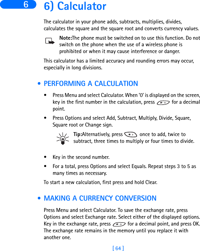 [ 64 ]6 6) CalculatorThe calculator in your phone adds, subtracts, multiplies, divides, calculates the square and the square root and converts currency values.Note:The phone must be switched on to use this function. Do not switch on the phone when the use of a wireless phone is prohibited or when it may cause interference or danger.This calculator has a limited accuracy and rounding errors may occur, especially in long divisions. • PERFORMING A CALCULATION• Press Menu and select Calculator. When ’0’ is displayed on the screen, key in the first number in the calculation, press   for a decimal point.• Press Options and select Add, Subtract, Multiply, Divide, Square, Square root or Change sign.Tip:Alternatively, press   once to add, twice to subtract, three times to multiply or four times to divide.• Key in the second number.• For a total, press Options and select Equals. Repeat steps 3 to 5 as many times as necessary.To start a new calculation, first press and hold Clear. • MAKING A CURRENCY CONVERSIONPress Menu and select Calculator. To save the exchange rate, press Options and select Exchange rate. Select either of the displayed options. Key in the exchange rate, press   for a decimal point, and press OK. The exchange rate remains in the memory until you replace it with another one.