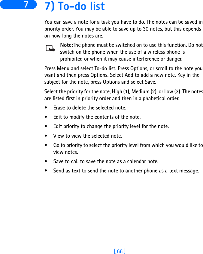 [ 66 ]7 7) To-do listYou can save a note for a task you have to do. The notes can be saved in priority order. You may be able to save up to 30 notes, but this depends on how long the notes are.Note:The phone must be switched on to use this function. Do not switch on the phone when the use of a wireless phone is prohibited or when it may cause interference or danger.Press Menu and select To-do list. Press Options, or scroll to the note you want and then press Options. Select Add to add a new note. Key in the subject for the note, press Options and select Save. Select the priority for the note, High (1), Medium (2), or Low (3). The notes are listed first in priority order and then in alphabetical order.• Erase to delete the selected note.• Edit to modify the contents of the note.• Edit priority to change the priority level for the note.• View to view the selected note.• Go to priority to select the priority level from which you would like to view notes.• Save to cal. to save the note as a calendar note. • Send as text to send the note to another phone as a text message.