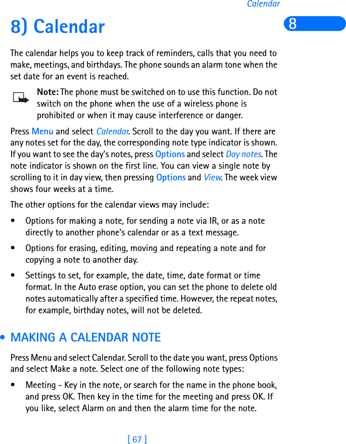 [ 67 ]Calendar88) CalendarThe calendar helps you to keep track of reminders, calls that you need to make, meetings, and birthdays. The phone sounds an alarm tone when the set date for an event is reached.Note: The phone must be switched on to use this function. Do not switch on the phone when the use of a wireless phone is prohibited or when it may cause interference or danger.Press Menu and select Calendar. Scroll to the day you want. If there are any notes set for the day, the corresponding note type indicator is shown. If you want to see the day’s notes, press Options and select Day notes. The note indicator is shown on the first line. You can view a single note by scrolling to it in day view, then pressing Options and View. The week view shows four weeks at a time.The other options for the calendar views may include:• Options for making a note, for sending a note via IR, or as a note directly to another phone’s calendar or as a text message.• Options for erasing, editing, moving and repeating a note and for copying a note to another day.• Settings to set, for example, the date, time, date format or time format. In the Auto erase option, you can set the phone to delete old notes automatically after a specified time. However, the repeat notes, for example, birthday notes, will not be deleted. • MAKING A CALENDAR NOTEPress Menu and select Calendar. Scroll to the date you want, press Options and select Make a note. Select one of the following note types:• Meeting - Key in the note, or search for the name in the phone book, and press OK. Then key in the time for the meeting and press OK. If you like, select Alarm on and then the alarm time for the note.