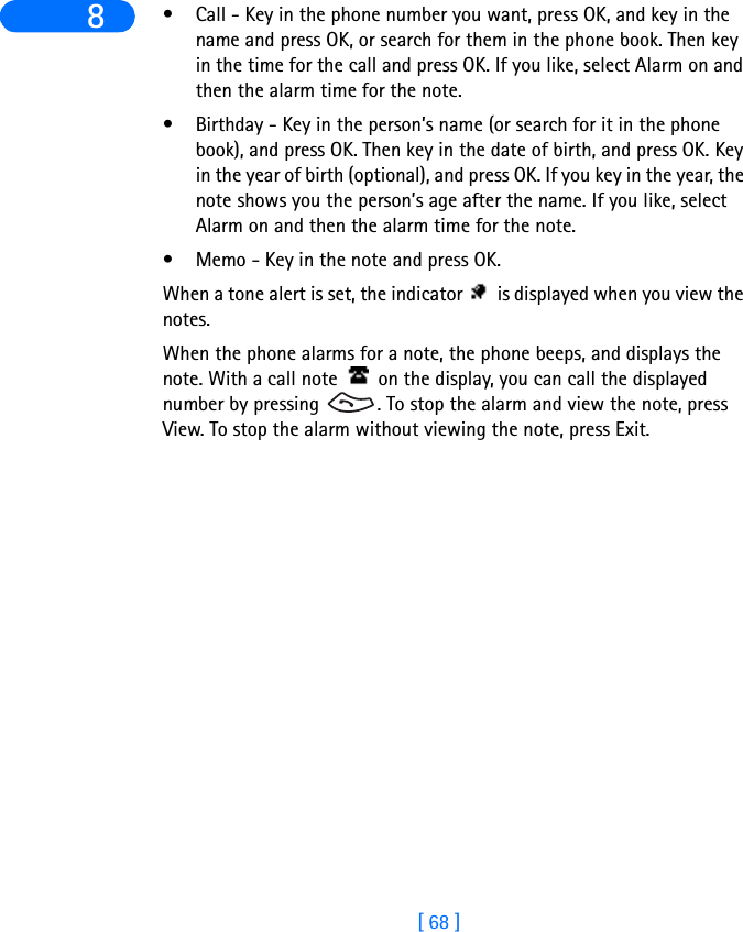 [ 68 ]8 • Call - Key in the phone number you want, press OK, and key in the name and press OK, or search for them in the phone book. Then key in the time for the call and press OK. If you like, select Alarm on and then the alarm time for the note.• Birthday - Key in the person’s name (or search for it in the phone book), and press OK. Then key in the date of birth, and press OK. Key in the year of birth (optional), and press OK. If you key in the year, the note shows you the person’s age after the name. If you like, select Alarm on and then the alarm time for the note.• Memo - Key in the note and press OK.When a tone alert is set, the indicator   is displayed when you view the notes.When the phone alarms for a note, the phone beeps, and displays the note. With a call note   on the display, you can call the displayed number by pressing  . To stop the alarm and view the note, press View. To stop the alarm without viewing the note, press Exit.