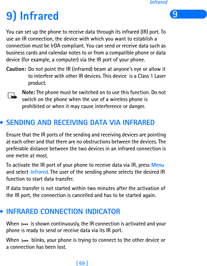 [ 69 ]Infrared99) Infrared You can set up the phone to receive data through its infrared (IR) port. To use an IR connection, the device with which you want to establish a connection must be IrDA compliant. You can send or receive data such as business cards and calendar notes to or from a compatible phone or data device (for example, a computer) via the IR port of your phone.Caution: Do not point the IR (infrared) beam at anyone&apos;s eye or allow it to interfere with other IR devices. This device  is a Class 1 Laser product.Note: The phone must be switched on to use this function. Do not switch on the phone when the use of a wireless phone is prohibited or when it may cause interference or danger. • SENDING AND RECEIVING DATA VIA INFRAREDEnsure that the IR ports of the sending and receiving devices are pointing at each other and that there are no obstructions between the devices. The preferable distance between the two devices in an infrared connection is one metre at most.To activate the IR port of your phone to receive data via IR, press Menu and select Infrared. The user of the sending phone selects the desired IR function to start data transfer.If data transfer is not started within two minutes after the activation of the IR port, the connection is cancelled and has to be started again. • INFRARED CONNECTION INDICATORWhen   is shown continuously, the IR connection is activated and your phone is ready to send or receive data via its IR port.When   blinks, your phone is trying to connect to the other device or a connection has been lost.