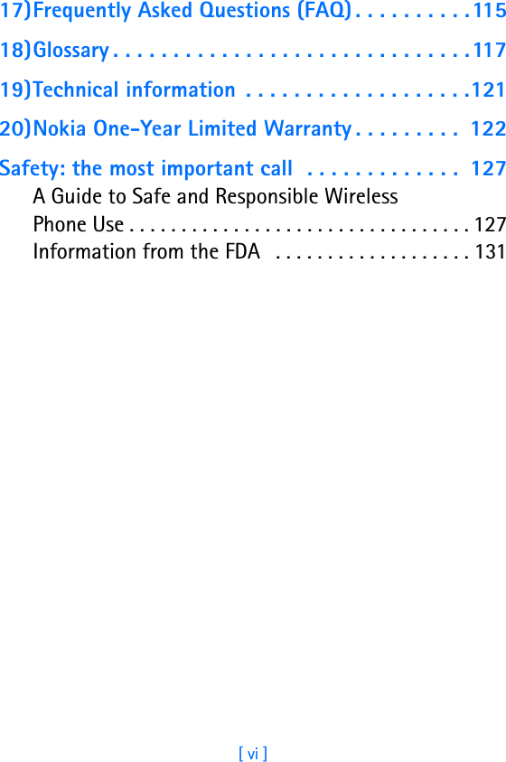 [ vi ]17)Frequently Asked Questions (FAQ) . . . . . . . . . .11518)Glossary . . . . . . . . . . . . . . . . . . . . . . . . . . . . . .11719)Technical information  . . . . . . . . . . . . . . . . . . .12120)Nokia One-Year Limited Warranty . . . . . . . . .  122Safety: the most important call  . . . . . . . . . . . . .  127A Guide to Safe and Responsible Wireless Phone Use . . . . . . . . . . . . . . . . . . . . . . . . . . . . . . . . . 127Information from the FDA   . . . . . . . . . . . . . . . . . . . 131