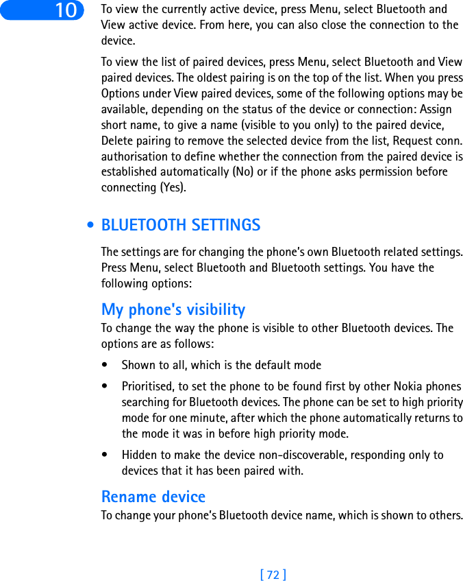 [ 72 ]10 To view the currently active device, press Menu, select Bluetooth and View active device. From here, you can also close the connection to the device.To view the list of paired devices, press Menu, select Bluetooth and View paired devices. The oldest pairing is on the top of the list. When you press Options under View paired devices, some of the following options may be available, depending on the status of the device or connection: Assign short name, to give a name (visible to you only) to the paired device, Delete pairing to remove the selected device from the list, Request conn. authorisation to define whether the connection from the paired device is established automatically (No) or if the phone asks permission before connecting (Yes).  • BLUETOOTH SETTINGSThe settings are for changing the phone’s own Bluetooth related settings. Press Menu, select Bluetooth and Bluetooth settings. You have the following options: My phone&apos;s visibilityTo change the way the phone is visible to other Bluetooth devices. The options are as follows: • Shown to all, which is the default mode • Prioritised, to set the phone to be found first by other Nokia phones searching for Bluetooth devices. The phone can be set to high priority mode for one minute, after which the phone automatically returns to the mode it was in before high priority mode. • Hidden to make the device non-discoverable, responding only to devices that it has been paired with.Rename deviceTo change your phone’s Bluetooth device name, which is shown to others. 