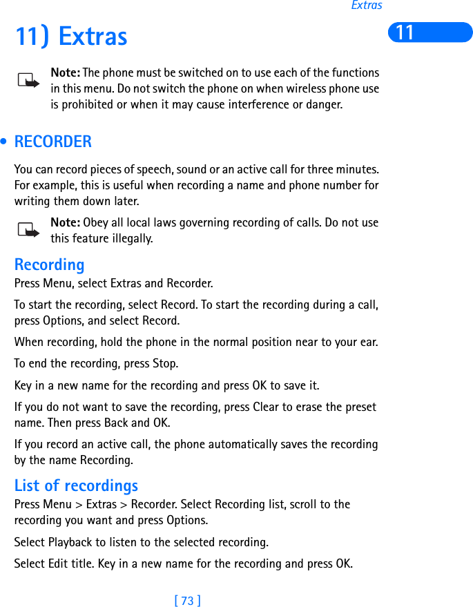 [ 73 ]Extras1111) ExtrasNote: The phone must be switched on to use each of the functions in this menu. Do not switch the phone on when wireless phone use is prohibited or when it may cause interference or danger. •RECORDERYou can record pieces of speech, sound or an active call for three minutes. For example, this is useful when recording a name and phone number for writing them down later.Note: Obey all local laws governing recording of calls. Do not use this feature illegally.RecordingPress Menu, select Extras and Recorder.To start the recording, select Record. To start the recording during a call, press Options, and select Record.When recording, hold the phone in the normal position near to your ear.To end the recording, press Stop.Key in a new name for the recording and press OK to save it.If you do not want to save the recording, press Clear to erase the preset name. Then press Back and OK.If you record an active call, the phone automatically saves the recording by the name Recording.List of recordingsPress Menu &gt; Extras &gt; Recorder. Select Recording list, scroll to the recording you want and press Options.Select Playback to listen to the selected recording.Select Edit title. Key in a new name for the recording and press OK.