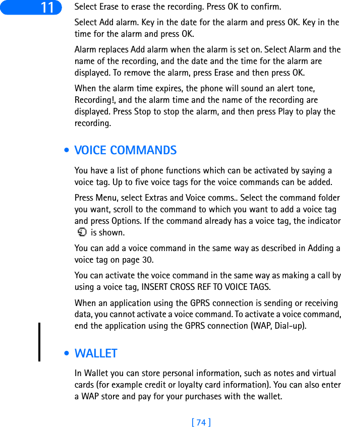 [ 74 ]11 Select Erase to erase the recording. Press OK to confirm.Select Add alarm. Key in the date for the alarm and press OK. Key in the time for the alarm and press OK.Alarm replaces Add alarm when the alarm is set on. Select Alarm and the name of the recording, and the date and the time for the alarm are displayed. To remove the alarm, press Erase and then press OK.When the alarm time expires, the phone will sound an alert tone, Recording!, and the alarm time and the name of the recording are displayed. Press Stop to stop the alarm, and then press Play to play the recording. • VOICE COMMANDSYou have a list of phone functions which can be activated by saying a voice tag. Up to five voice tags for the voice commands can be added.Press Menu, select Extras and Voice comms.. Select the command folder you want, scroll to the command to which you want to add a voice tag and press Options. If the command already has a voice tag, the indicator  is shown.You can add a voice command in the same way as described in Adding a voice tag on page 30. You can activate the voice command in the same way as making a call by using a voice tag, INSERT CROSS REF TO VOICE TAGS.When an application using the GPRS connection is sending or receiving data, you cannot activate a voice command. To activate a voice command, end the application using the GPRS connection (WAP, Dial-up). • WALLETIn Wallet you can store personal information, such as notes and virtual cards (for example credit or loyalty card information). You can also enter a WAP store and pay for your purchases with the wallet.