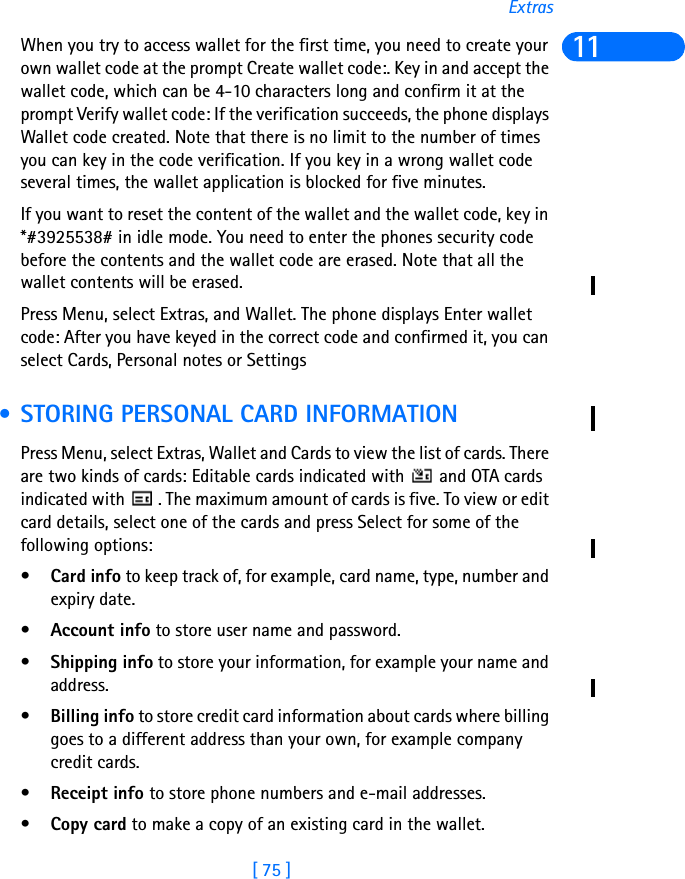 [ 75 ]Extras11When you try to access wallet for the first time, you need to create your own wallet code at the prompt Create wallet code:. Key in and accept the wallet code, which can be 4-10 characters long and confirm it at the prompt Verify wallet code: If the verification succeeds, the phone displays Wallet code created. Note that there is no limit to the number of times you can key in the code verification. If you key in a wrong wallet code several times, the wallet application is blocked for five minutes.If you want to reset the content of the wallet and the wallet code, key in *#3925538# in idle mode. You need to enter the phones security code before the contents and the wallet code are erased. Note that all the wallet contents will be erased.Press Menu, select Extras, and Wallet. The phone displays Enter wallet code: After you have keyed in the correct code and confirmed it, you can select Cards, Personal notes or Settings • STORING PERSONAL CARD INFORMATIONPress Menu, select Extras, Wallet and Cards to view the list of cards. There are two kinds of cards: Editable cards indicated with   and OTA cards indicated with   . The maximum amount of cards is five. To view or edit card details, select one of the cards and press Select for some of the following options: •Card info to keep track of, for example, card name, type, number and expiry date.•Account info to store user name and password.•Shipping info to store your information, for example your name and address.•Billing info to store credit card information about cards where billing goes to a different address than your own, for example company credit cards.•Receipt info to store phone numbers and e-mail addresses.•Copy card to make a copy of an existing card in the wallet.