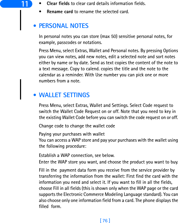 [ 76 ]11 •Clear fields to clear card details information fields.•Rename card to rename the selected card. • PERSONAL NOTESIn personal notes you can store (max 50) sensitive personal notes, for example, passcodes or notations. Press Menu, select Extras, Wallet and Personal notes. By pressing Options you can view notes, add new notes, edit a selected note and sort notes either by name or by date. Send as text copies the content of the note to a text message. Copy to calend. copies the title and the note to the calendar as a reminder. With Use number you can pick one or more numbers from a note. • WALLET SETTINGSPress Menu, select Extras, Wallet and Settings. Select Code request to switch the Wallet Code Request on or off. Note that you need to key in the existing Wallet Code before you can switch the code request on or off. Change code to change the wallet codePaying your purchases with walletYou can access a WAP store and pay your purchases with the wallet using the following procedure:Establish a WAP connection, see below. Enter the WAP store you want, and choose the product you want to buy.Fill in the  payment data form you receive from the service provider by transferring the information from the wallet: First find the card with the information you need and select it. If you want to fill in all the fields, choose Fill in all fields (this is shown only when the WAP page or the card supports the Electronic Commerce Modeling Language standard). You can also choose only one information field from a card. The phone displays the filled  form.