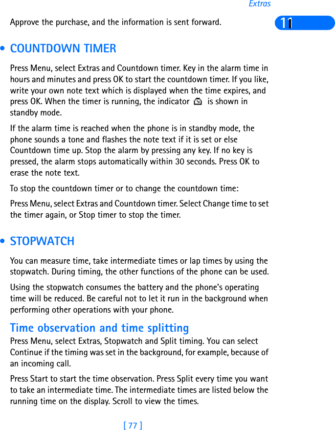 [ 77 ]Extras11Approve the purchase, and the information is sent forward. • COUNTDOWN TIMERPress Menu, select Extras and Countdown timer. Key in the alarm time in hours and minutes and press OK to start the countdown timer. If you like, write your own note text which is displayed when the time expires, and press OK. When the timer is running, the indicator   is shown in standby mode.If the alarm time is reached when the phone is in standby mode, the phone sounds a tone and flashes the note text if it is set or else Countdown time up. Stop the alarm by pressing any key. If no key is pressed, the alarm stops automatically within 30 seconds. Press OK to erase the note text.To stop the countdown timer or to change the countdown time:Press Menu, select Extras and Countdown timer. Select Change time to set the timer again, or Stop timer to stop the timer. • STOPWATCHYou can measure time, take intermediate times or lap times by using the stopwatch. During timing, the other functions of the phone can be used.Using the stopwatch consumes the battery and the phone&apos;s operating time will be reduced. Be careful not to let it run in the background when performing other operations with your phone.Time observation and time splittingPress Menu, select Extras, Stopwatch and Split timing. You can select Continue if the timing was set in the background, for example, because of an incoming call.Press Start to start the time observation. Press Split every time you want to take an intermediate time. The intermediate times are listed below the running time on the display. Scroll to view the times.