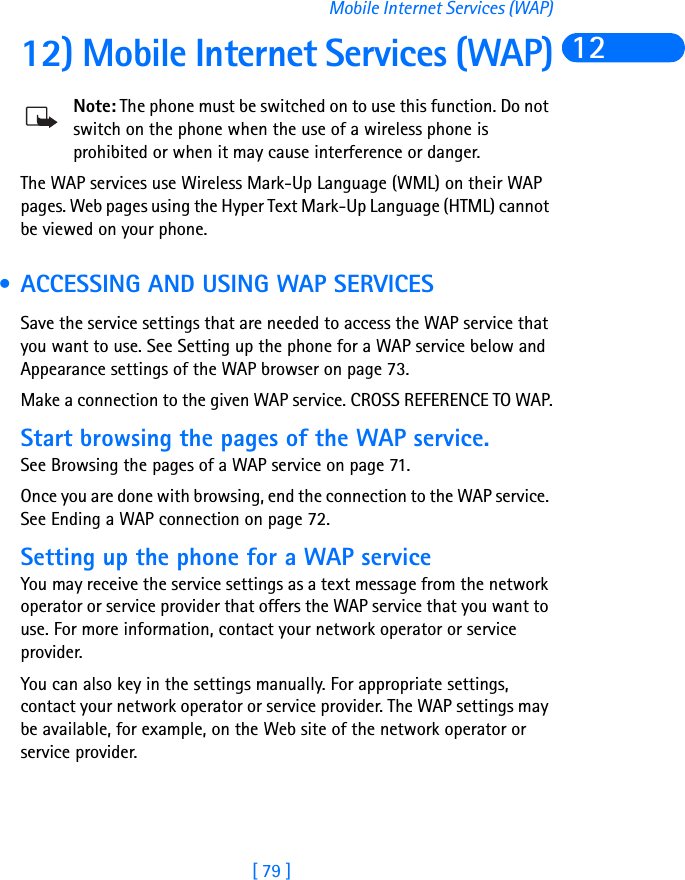 [ 79 ]Mobile Internet Services (WAP)1212) Mobile Internet Services (WAP)Note: The phone must be switched on to use this function. Do not switch on the phone when the use of a wireless phone is prohibited or when it may cause interference or danger.The WAP services use Wireless Mark-Up Language (WML) on their WAP pages. Web pages using the Hyper Text Mark-Up Language (HTML) cannot be viewed on your phone. • ACCESSING AND USING WAP SERVICESSave the service settings that are needed to access the WAP service that you want to use. See Setting up the phone for a WAP service below and Appearance settings of the WAP browser on page 73.Make a connection to the given WAP service. CROSS REFERENCE TO WAP.Start browsing the pages of the WAP service. See Browsing the pages of a WAP service on page 71.Once you are done with browsing, end the connection to the WAP service. See Ending a WAP connection on page 72.Setting up the phone for a WAP serviceYou may receive the service settings as a text message from the network operator or service provider that offers the WAP service that you want to use. For more information, contact your network operator or service provider.You can also key in the settings manually. For appropriate settings, contact your network operator or service provider. The WAP settings may be available, for example, on the Web site of the network operator or service provider.