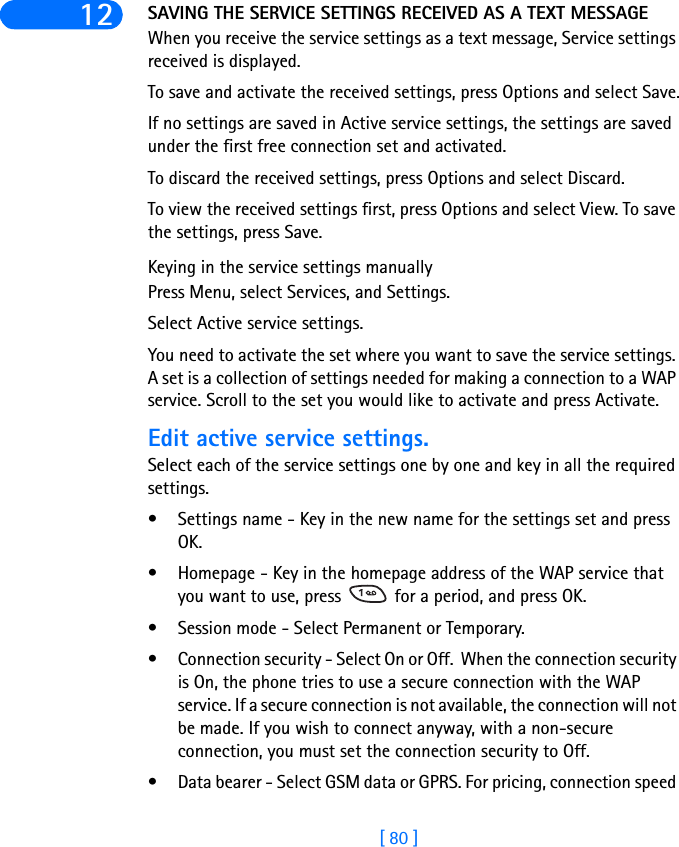 [ 80 ]12 SAVING THE SERVICE SETTINGS RECEIVED AS A TEXT MESSAGEWhen you receive the service settings as a text message, Service settings received is displayed.To save and activate the received settings, press Options and select Save.If no settings are saved in Active service settings, the settings are saved under the first free connection set and activated.To discard the received settings, press Options and select Discard.To view the received settings first, press Options and select View. To save the settings, press Save.Keying in the service settings manuallyPress Menu, select Services, and Settings.Select Active service settings.You need to activate the set where you want to save the service settings. A set is a collection of settings needed for making a connection to a WAP service. Scroll to the set you would like to activate and press Activate.Edit active service settings.Select each of the service settings one by one and key in all the required settings.• Settings name - Key in the new name for the settings set and press OK.• Homepage - Key in the homepage address of the WAP service that you want to use, press   for a period, and press OK.• Session mode - Select Permanent or Temporary.• Connection security - Select On or Off.  When the connection security is On, the phone tries to use a secure connection with the WAP service. If a secure connection is not available, the connection will not be made. If you wish to connect anyway, with a non-secure connection, you must set the connection security to Off.• Data bearer - Select GSM data or GPRS. For pricing, connection speed 