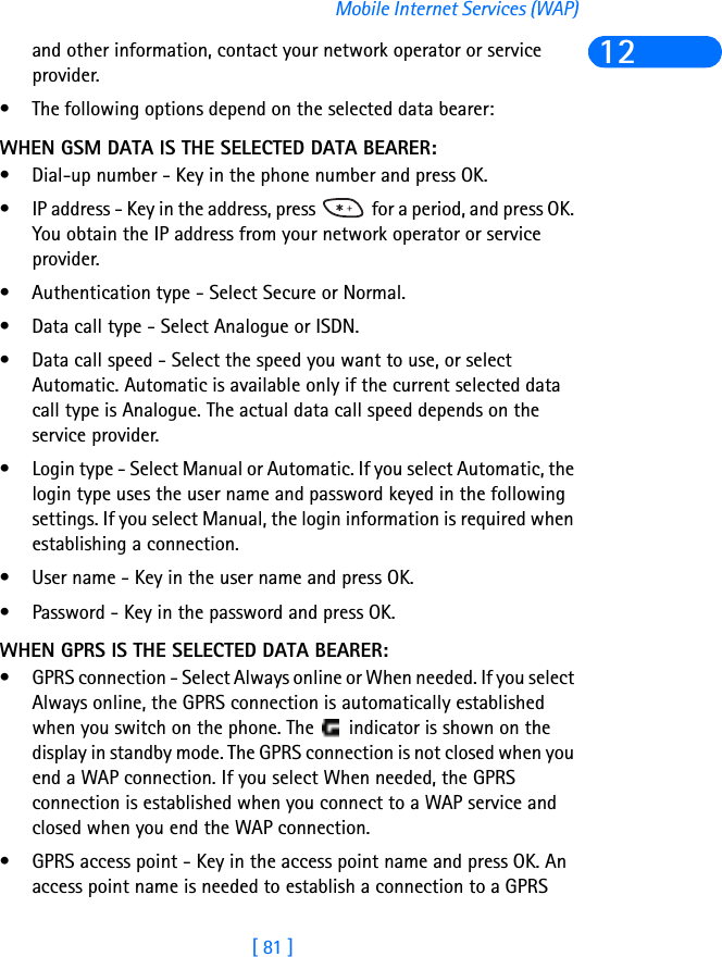 [ 81 ]Mobile Internet Services (WAP)12and other information, contact your network operator or service provider.• The following options depend on the selected data bearer:WHEN GSM DATA IS THE SELECTED DATA BEARER:• Dial-up number - Key in the phone number and press OK.• IP address - Key in the address, press   for a period, and press OK. You obtain the IP address from your network operator or service provider.• Authentication type - Select Secure or Normal.• Data call type - Select Analogue or ISDN.• Data call speed - Select the speed you want to use, or select Automatic. Automatic is available only if the current selected data call type is Analogue. The actual data call speed depends on the service provider.• Login type - Select Manual or Automatic. If you select Automatic, the login type uses the user name and password keyed in the following settings. If you select Manual, the login information is required when establishing a connection.• User name - Key in the user name and press OK.• Password - Key in the password and press OK.WHEN GPRS IS THE SELECTED DATA BEARER:• GPRS connection - Select Always online or When needed. If you select Always online, the GPRS connection is automatically established when you switch on the phone. The   indicator is shown on the display in standby mode. The GPRS connection is not closed when you end a WAP connection. If you select When needed, the GPRS connection is established when you connect to a WAP service and closed when you end the WAP connection.• GPRS access point - Key in the access point name and press OK. An access point name is needed to establish a connection to a GPRS 