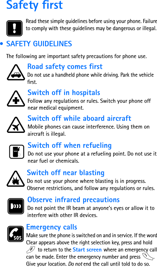 Safety firstRead these simple guidelines before using your phone. Failure to comply with these guidelines may be dangerous or illegal. • SAFETY GUIDELINESThe following are important safety precautions for phone use.Road safety comes firstDo not use a handheld phone while driving. Park the vehicle first.      Switch off in hospitalsFollow any regulations or rules. Switch your phone off near medical equipment. Switch off while aboard aircraftMobile phones can cause interference. Using them on aircraft is illegal. Switch off when refuelingDo not use your phone at a refueling point. Do not use it near fuel or chemicals. Switch off near blastingDo not use your phone where blasting is in progress. Observe restrictions, and follow any regulations or rules. Observe infrared precautionsDo not point the IR beam at anyone’s eyes or allow it to interfere with other IR devices.Emergency callsMake sure the phone is switched on and in service. If the word Clear appears above the right selection key, press and hold  to return to the Start screen where an emergency call can be made. Enter the emergency number and press  . Give your location. Do not end the call until told to do so.