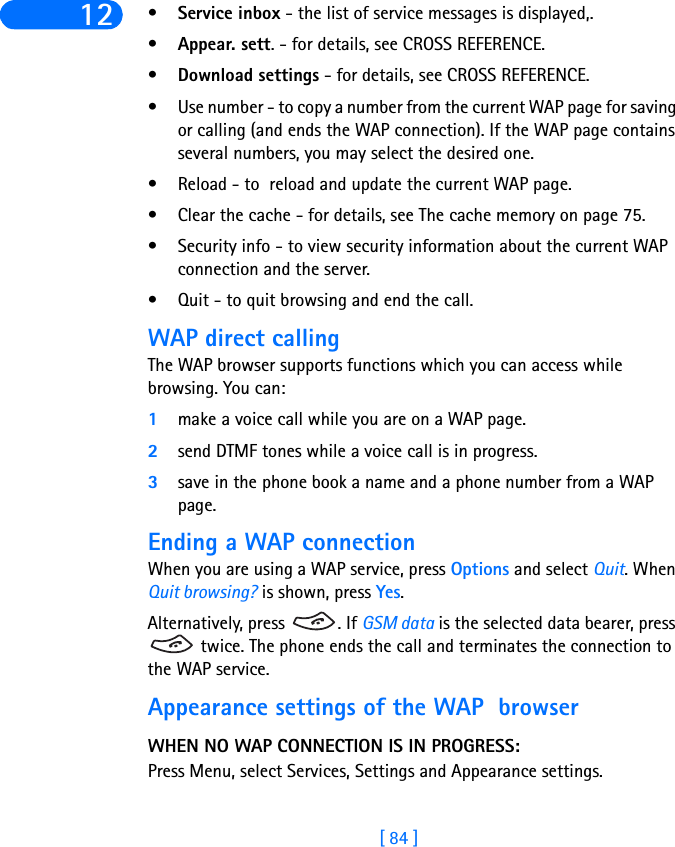 [ 84 ]12 •Service inbox - the list of service messages is displayed,.•Appear. sett. - for details, see CROSS REFERENCE.•Download settings - for details, see CROSS REFERENCE.• Use number - to copy a number from the current WAP page for saving or calling (and ends the WAP connection). If the WAP page contains several numbers, you may select the desired one.• Reload - to  reload and update the current WAP page.• Clear the cache - for details, see The cache memory on page 75.• Security info - to view security information about the current WAP connection and the server.• Quit - to quit browsing and end the call.WAP direct callingThe WAP browser supports functions which you can access while browsing. You can:1make a voice call while you are on a WAP page.2send DTMF tones while a voice call is in progress.3save in the phone book a name and a phone number from a WAP page.Ending a WAP connectionWhen you are using a WAP service, press Options and select Quit. When Quit browsing? is shown, press Yes.Alternatively, press  . If GSM data is the selected data bearer, press  twice. The phone ends the call and terminates the connection to the WAP service.Appearance settings of the WAP  browserWHEN NO WAP CONNECTION IS IN PROGRESS:Press Menu, select Services, Settings and Appearance settings.