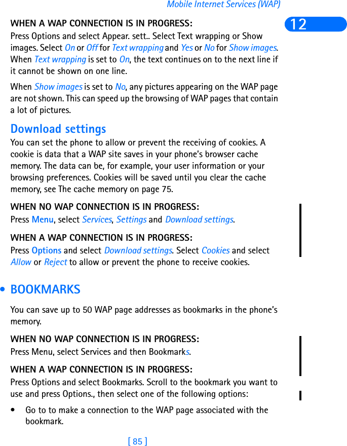 [ 85 ]Mobile Internet Services (WAP)12WHEN A WAP CONNECTION IS IN PROGRESS:Press Options and select Appear. sett.. Select Text wrapping or Show images. Select On or Off for Text wrapping and Yes or No for Show images. When Text wrapping is set to On, the text continues on to the next line if it cannot be shown on one line.When Show images is set to No, any pictures appearing on the WAP page are not shown. This can speed up the browsing of WAP pages that contain a lot of pictures.Download settingsYou can set the phone to allow or prevent the receiving of cookies. A cookie is data that a WAP site saves in your phone’s browser cache memory. The data can be, for example, your user information or your browsing preferences. Cookies will be saved until you clear the cache memory, see The cache memory on page 75.WHEN NO WAP CONNECTION IS IN PROGRESS:Press Menu, select Services, Settings and Download settings.WHEN A WAP CONNECTION IS IN PROGRESS:Press Options and select Download settings. Select Cookies and select Allow or Reject to allow or prevent the phone to receive cookies. • BOOKMARKSYou can save up to 50 WAP page addresses as bookmarks in the phone’s memory.WHEN NO WAP CONNECTION IS IN PROGRESS:Press Menu, select Services and then Bookmarks.WHEN A WAP CONNECTION IS IN PROGRESS:Press Options and select Bookmarks. Scroll to the bookmark you want to use and press Options., then select one of the following options:• Go to to make a connection to the WAP page associated with the bookmark. 