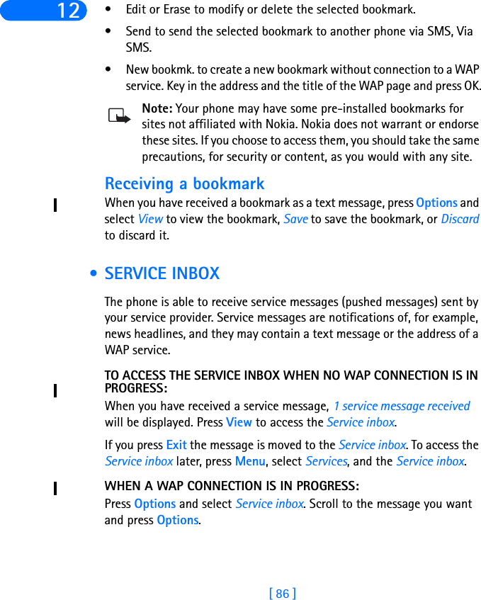 [ 86 ]12 • Edit or Erase to modify or delete the selected bookmark.• Send to send the selected bookmark to another phone via SMS, Via SMS. • New bookmk. to create a new bookmark without connection to a WAP service. Key in the address and the title of the WAP page and press OK.Note: Your phone may have some pre-installed bookmarks for sites not affiliated with Nokia. Nokia does not warrant or endorse these sites. If you choose to access them, you should take the same precautions, for security or content, as you would with any site. Receiving a bookmarkWhen you have received a bookmark as a text message, press Options and select View to view the bookmark, Save to save the bookmark, or Discard to discard it. • SERVICE INBOXThe phone is able to receive service messages (pushed messages) sent by your service provider. Service messages are notifications of, for example, news headlines, and they may contain a text message or the address of a WAP service.TO ACCESS THE SERVICE INBOX WHEN NO WAP CONNECTION IS IN PROGRESS:When you have received a service message, 1 service message received will be displayed. Press View to access the Service inbox.If you press Exit the message is moved to the Service inbox. To access the Service inbox later, press Menu, select Services, and the Service inbox.WHEN A WAP CONNECTION IS IN PROGRESS:Press Options and select Service inbox. Scroll to the message you want and press Options.