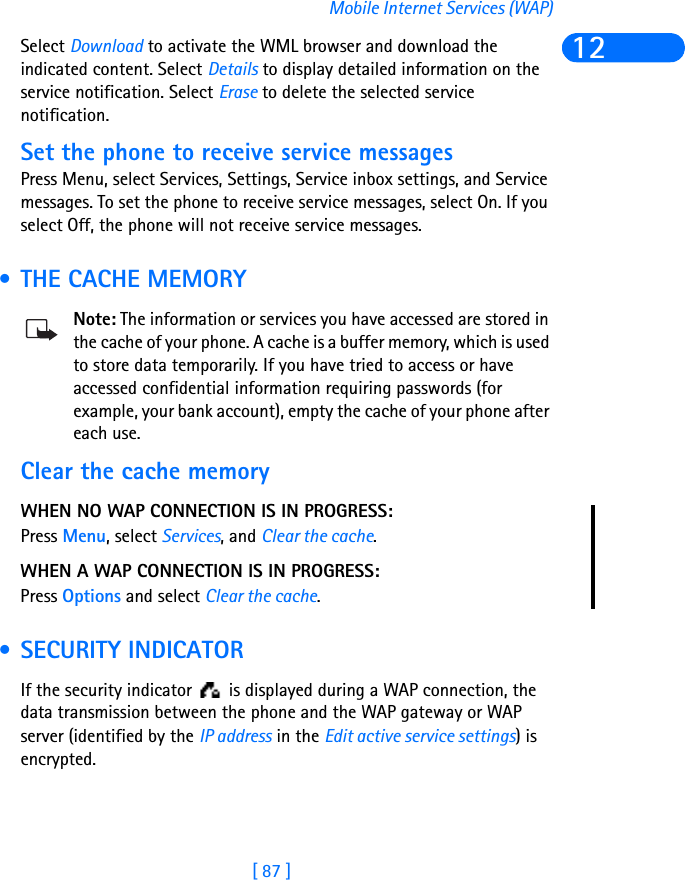 [ 87 ]Mobile Internet Services (WAP)12Select Download to activate the WML browser and download the indicated content. Select Details to display detailed information on the service notification. Select Erase to delete the selected service notification.Set the phone to receive service messagesPress Menu, select Services, Settings, Service inbox settings, and Service messages. To set the phone to receive service messages, select On. If you select Off, the phone will not receive service messages. • THE CACHE MEMORYNote: The information or services you have accessed are stored in the cache of your phone. A cache is a buffer memory, which is used to store data temporarily. If you have tried to access or have accessed confidential information requiring passwords (for example, your bank account), empty the cache of your phone after each use.Clear the cache memory WHEN NO WAP CONNECTION IS IN PROGRESS:Press Menu, select Services, and Clear the cache.WHEN A WAP CONNECTION IS IN PROGRESS:Press Options and select Clear the cache. • SECURITY INDICATORIf the security indicator   is displayed during a WAP connection, the data transmission between the phone and the WAP gateway or WAP server (identified by the IP address in the Edit active service settings) is encrypted.