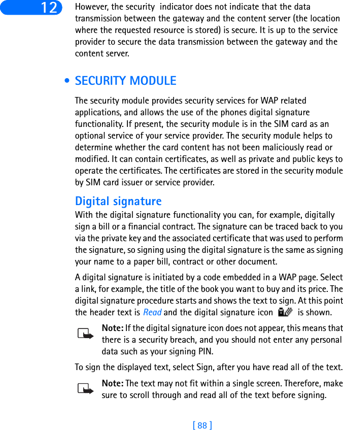 [ 88 ]12 However, the security  indicator does not indicate that the data transmission between the gateway and the content server (the location where the requested resource is stored) is secure. It is up to the service provider to secure the data transmission between the gateway and the content server. • SECURITY MODULEThe security module provides security services for WAP related applications, and allows the use of the phones digital signature functionality. If present, the security module is in the SIM card as an optional service of your service provider. The security module helps to determine whether the card content has not been maliciously read or modified. It can contain certificates, as well as private and public keys to operate the certificates. The certificates are stored in the security module by SIM card issuer or service provider.Digital signatureWith the digital signature functionality you can, for example, digitally sign a bill or a financial contract. The signature can be traced back to you via the private key and the associated certificate that was used to perform the signature, so signing using the digital signature is the same as signing your name to a paper bill, contract or other document. A digital signature is initiated by a code embedded in a WAP page. Select a link, for example, the title of the book you want to buy and its price. The digital signature procedure starts and shows the text to sign. At this point the header text is Read and the digital signature icon   is shown. Note: If the digital signature icon does not appear, this means that there is a security breach, and you should not enter any personal data such as your signing PIN.To sign the displayed text, select Sign, after you have read all of the text. Note: The text may not fit within a single screen. Therefore, make sure to scroll through and read all of the text before signing.