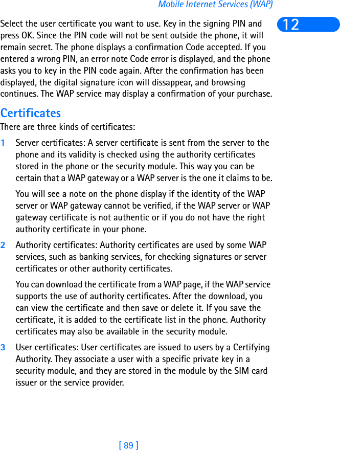 [ 89 ]Mobile Internet Services (WAP)12Select the user certificate you want to use. Key in the signing PIN and press OK. Since the PIN code will not be sent outside the phone, it will remain secret. The phone displays a confirmation Code accepted. If you entered a wrong PIN, an error note Code error is displayed, and the phone asks you to key in the PIN code again. After the confirmation has been displayed, the digital signature icon will dissappear, and browsing continues. The WAP service may display a confirmation of your purchase.CertificatesThere are three kinds of certificates: 1Server certificates: A server certificate is sent from the server to the phone and its validity is checked using the authority certificates stored in the phone or the security module. This way you can be certain that a WAP gateway or a WAP server is the one it claims to be.You will see a note on the phone display if the identity of the WAP server or WAP gateway cannot be verified, if the WAP server or WAP gateway certificate is not authentic or if you do not have the right authority certificate in your phone.2Authority certificates: Authority certificates are used by some WAP services, such as banking services, for checking signatures or server certificates or other authority certificates. You can download the certificate from a WAP page, if the WAP service supports the use of authority certificates. After the download, you can view the certificate and then save or delete it. If you save the certificate, it is added to the certificate list in the phone. Authority certificates may also be available in the security module.3User certificates: User certificates are issued to users by a Certifying Authority. They associate a user with a specific private key in a security module, and they are stored in the module by the SIM card issuer or the service provider. 