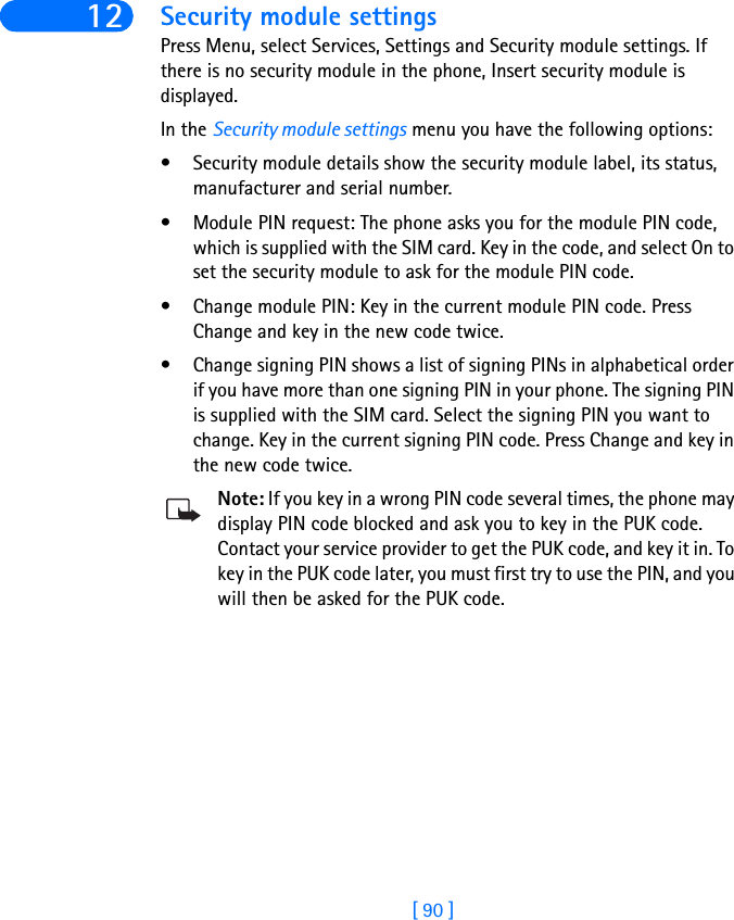 [ 90 ]12 Security module settingsPress Menu, select Services, Settings and Security module settings. If there is no security module in the phone, Insert security module is displayed. In the Security module settings menu you have the following options:• Security module details show the security module label, its status, manufacturer and serial number.• Module PIN request: The phone asks you for the module PIN code, which is supplied with the SIM card. Key in the code, and select On to set the security module to ask for the module PIN code.• Change module PIN: Key in the current module PIN code. Press Change and key in the new code twice. • Change signing PIN shows a list of signing PINs in alphabetical order if you have more than one signing PIN in your phone. The signing PIN is supplied with the SIM card. Select the signing PIN you want to change. Key in the current signing PIN code. Press Change and key in the new code twice.Note: If you key in a wrong PIN code several times, the phone may display PIN code blocked and ask you to key in the PUK code. Contact your service provider to get the PUK code, and key it in. To key in the PUK code later, you must first try to use the PIN, and you will then be asked for the PUK code.