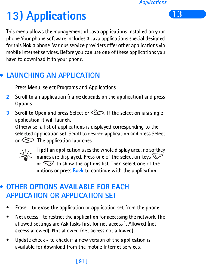 [ 91 ]Applications1313) ApplicationsThis menu allows the management of Java applications installed on your phone.Your phone software includes 3 Java applications special designed for this Nokia phone. Various service providers offer other applications via mobile Internet services. Before you can use one of these applications you have to download it to your phone. • LAUNCHING AN APPLICATION1Press Menu, select Programs and Applications.2Scroll to an application (name depends on the application) and press Options.3Scroll to Open and press Select or  . If the selection is a single application it will launch. Otherwise, a list of applications is displayed corresponding to the selected application set. Scroll to desired application and press Select or  . The application launches.Tip:If an application uses the whole display area, no softkey names are displayed. Press one of the selection keys   or   to show the options list. Then select one of the options or press Back to continue with the application. • OTHER OPTIONS AVAILABLE FOR EACH APPLICATION OR APPLICATION SET• Erase - to erase the application or application set from the phone.• Net access - to restrict the application for accessing the network. The allowed settings are Ask (asks first for net access ), Allowed (net access allowed), Not allowed (net access not allowed).• Update check - to check if a new version of the application is available for download from the mobile Internet services.