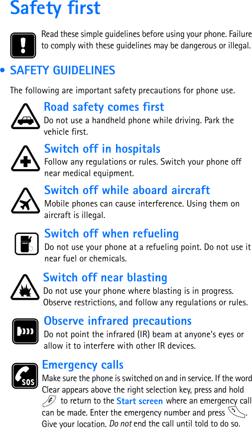 Safety firstRead these simple guidelines before using your phone. Failure to comply with these guidelines may be dangerous or illegal. • SAFETY GUIDELINESThe following are important safety precautions for phone use.Road safety comes firstDo not use a handheld phone while driving. Park the vehicle first.      Switch off in hospitalsFollow any regulations or rules. Switch your phone off near medical equipment. Switch off while aboard aircraftMobile phones can cause interference. Using them on aircraft is illegal. Switch off when refuelingDo not use your phone at a refueling point. Do not use it near fuel or chemicals. Switch off near blastingDo not use your phone where blasting is in progress. Observe restrictions, and follow any regulations or rules. Observe infrared precautionsDo not point the infrared (IR) beam at anyone’s eyes or allow it to interfere with other IR devices.Emergency callsMake sure the phone is switched on and in service. If the word Clear appears above the right selection key, press and hold  to return to the Start screen where an emergency call can be made. Enter the emergency number and press  . Give your location. Do not end the call until told to do so.