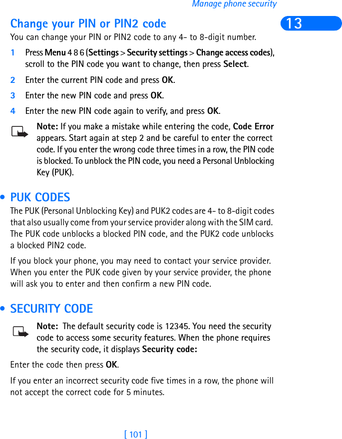 [ 101 ]Manage phone security13Change your PIN or PIN2 codeYou can change your PIN or PIN2 code to any 4- to 8-digit number.1Press Menu 4 8 6 (Settings &gt; Security settings &gt; Change access codes), scroll to the PIN code you want to change, then press Select.2Enter the current PIN code and press OK.3Enter the new PIN code and press OK.4Enter the new PIN code again to verify, and press OK.Note: If you make a mistake while entering the code, Code Error appears. Start again at step 2 and be careful to enter the correct code. If you enter the wrong code three times in a row, the PIN code is blocked. To unblock the PIN code, you need a Personal Unblocking Key (PUK). • PUK CODESThe PUK (Personal Unblocking Key) and PUK2 codes are 4- to 8-digit codes that also usually come from your service provider along with the SIM card.  The PUK code unblocks a blocked PIN code, and the PUK2 code unblocks a blocked PIN2 code.If you block your phone, you may need to contact your service provider. When you enter the PUK code given by your service provider, the phone will ask you to enter and then confirm a new PIN code.  • SECURITY CODENote:  The default security code is 12345. You need the security code to access some security features. When the phone requires the security code, it displays Security code:Enter the code then press OK.If you enter an incorrect security code five times in a row, the phone will not accept the correct code for 5 minutes.