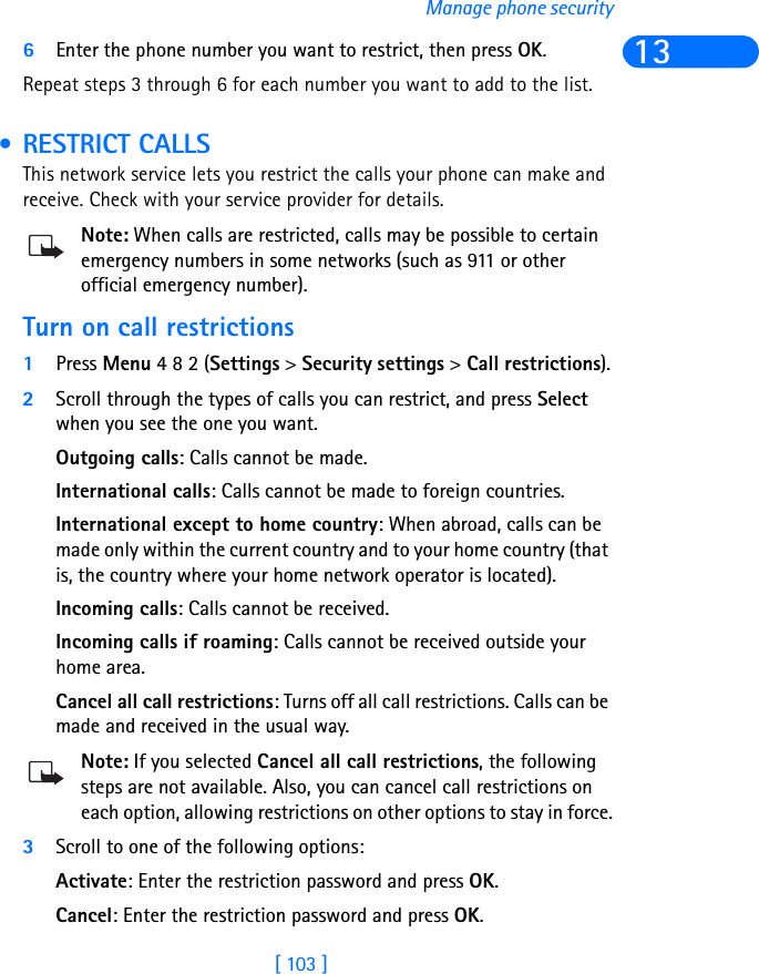 [ 103 ]Manage phone security136Enter the phone number you want to restrict, then press OK. Repeat steps 3 through 6 for each number you want to add to the list. • RESTRICT CALLSThis network service lets you restrict the calls your phone can make and receive. Check with your service provider for details.Note: When calls are restricted, calls may be possible to certain emergency numbers in some networks (such as 911 or other official emergency number).Turn on call restrictions1Press Menu 4 8 2 (Settings &gt; Security settings &gt; Call restrictions).2Scroll through the types of calls you can restrict, and press Select when you see the one you want.Outgoing calls: Calls cannot be made.International calls: Calls cannot be made to foreign countries.International except to home country: When abroad, calls can be made only within the current country and to your home country (that is, the country where your home network operator is located).Incoming calls: Calls cannot be received.Incoming calls if roaming: Calls cannot be received outside your home area.Cancel all call restrictions: Turns off all call restrictions. Calls can be made and received in the usual way.Note: If you selected Cancel all call restrictions, the following steps are not available. Also, you can cancel call restrictions on each option, allowing restrictions on other options to stay in force.3Scroll to one of the following options:Activate: Enter the restriction password and press OK.Cancel: Enter the restriction password and press OK.