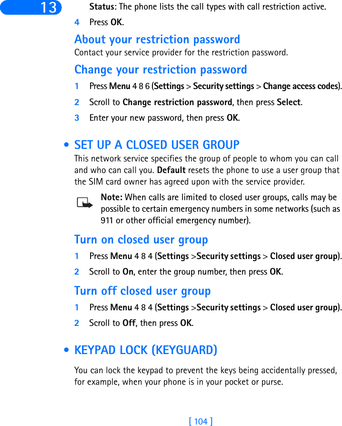 [ 104 ]13 Status: The phone lists the call types with call restriction active.4Press OK.About your restriction passwordContact your service provider for the restriction password. Change your restriction password1Press Menu 4 8 6 (Settings &gt; Security settings &gt; Change access codes).2Scroll to Change restriction password, then press Select.3Enter your new password, then press OK. • SET UP A CLOSED USER GROUPThis network service specifies the group of people to whom you can call and who can call you. Default resets the phone to use a user group that the SIM card owner has agreed upon with the service provider.Note: When calls are limited to closed user groups, calls may be possible to certain emergency numbers in some networks (such as 911 or other official emergency number).Turn on closed user group1Press Menu 4 8 4 (Settings &gt;Security settings &gt; Closed user group).2Scroll to On, enter the group number, then press OK.Turn off closed user group1Press Menu 4 8 4 (Settings &gt;Security settings &gt; Closed user group).2Scroll to Off, then press OK. • KEYPAD LOCK (KEYGUARD)You can lock the keypad to prevent the keys being accidentally pressed, for example, when your phone is in your pocket or purse.